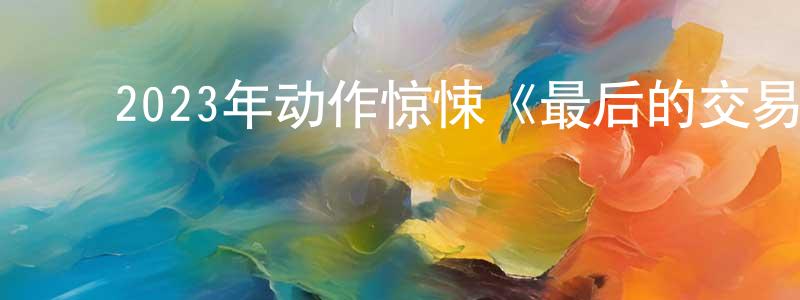 ﻿曾少文发布﻿2023年动作惊悚《最后的交易》BD中英双字迅雷下载_电影天堂